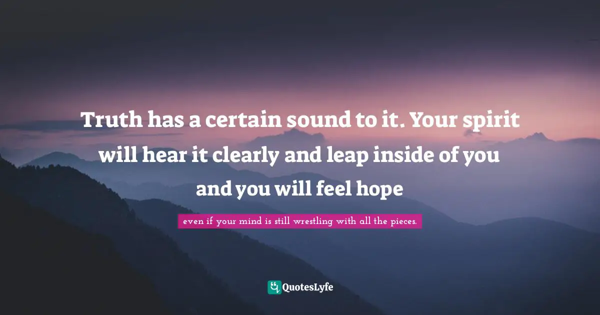 Truth has a certain sound to it. Your spirit will hear it clearly and leap inside of you and you will feel hope