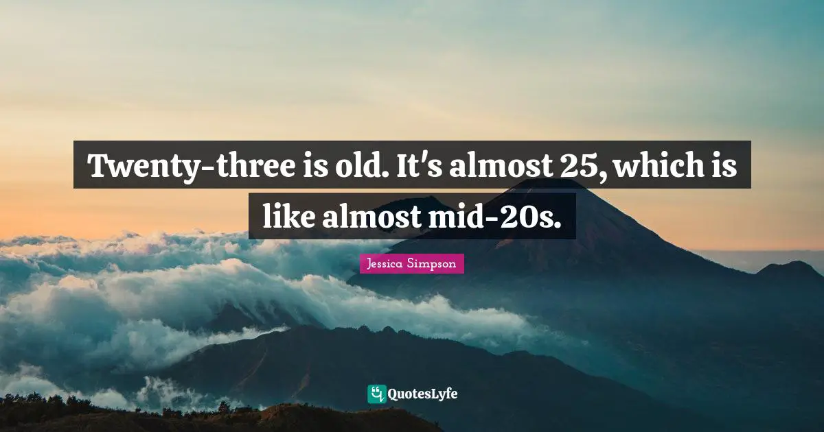 Twenty-three is old. It's almost 25, which is like almost mid-20s.