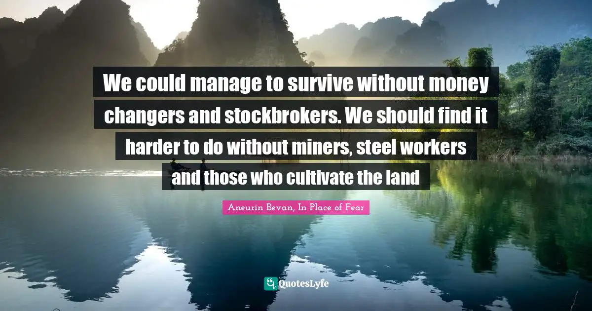 We could manage to survive without money changers and stockbrokers. We should find it harder to do without miners, steel workers and those who cultivate the land