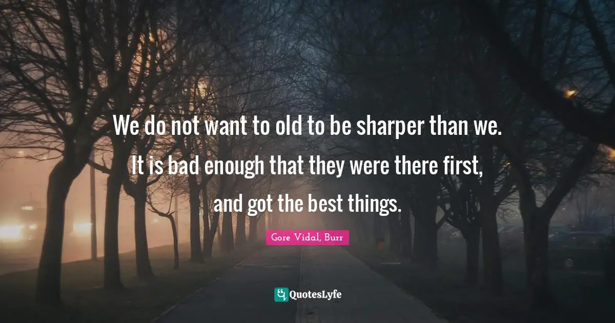 We do not want to old to be sharper than we. It is bad enough that they were there first, and got the best things.
