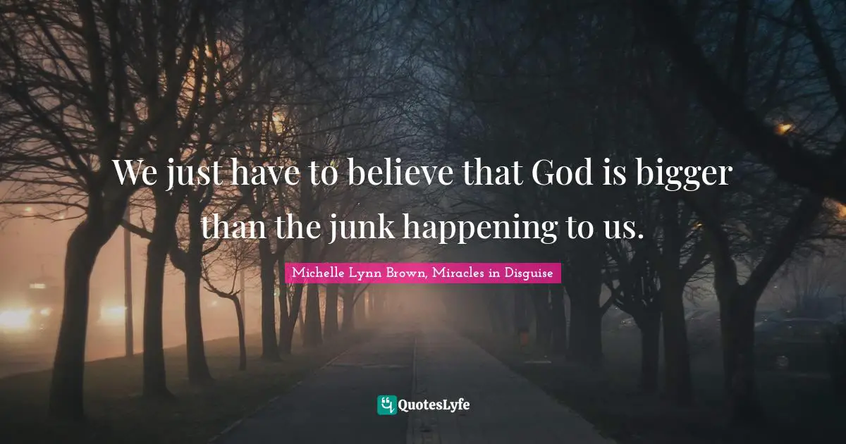 We just have to believe that God is bigger than the junk happening to us.