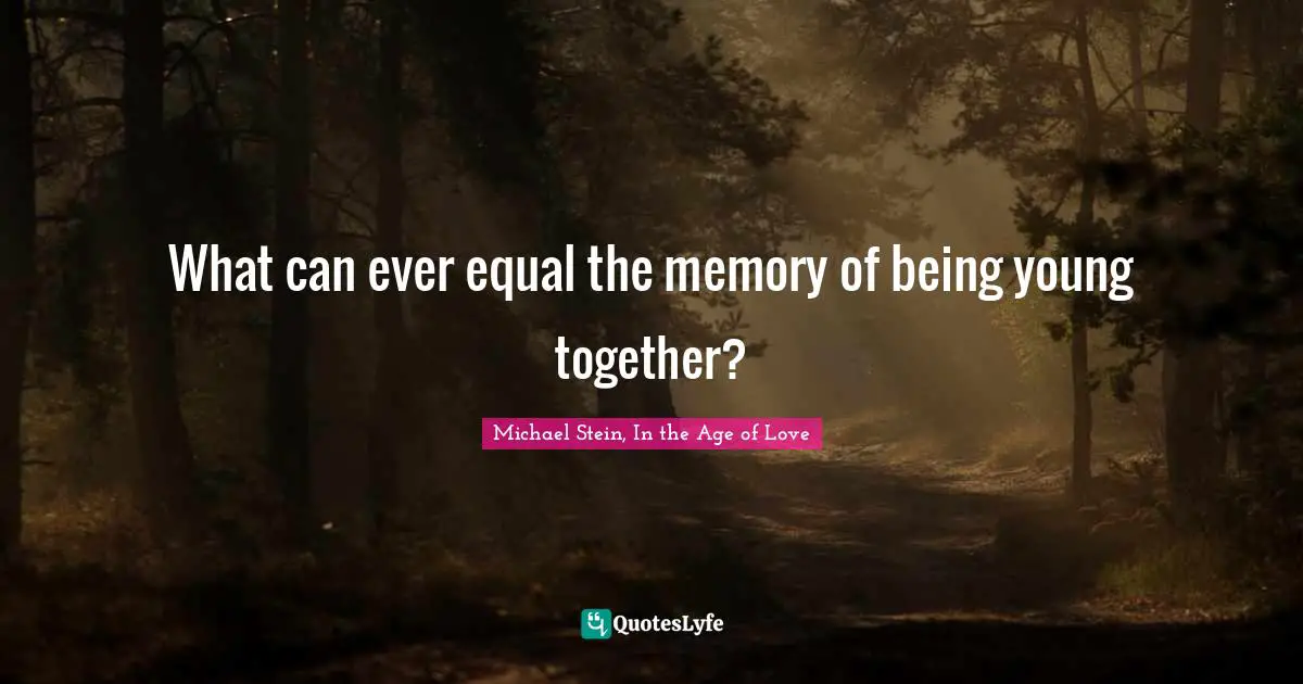 What can ever equal the memory of being young together?