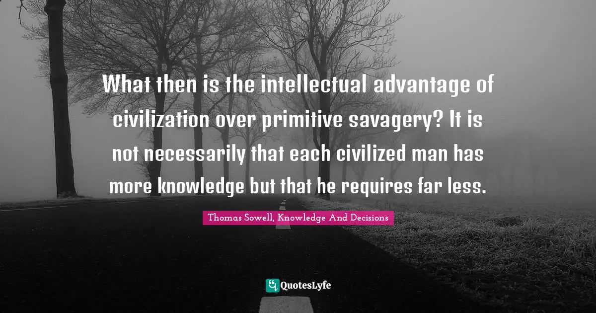 What then is the intellectual advantage of civilization over primitive savagery? It is not necessarily that each civilized man has more knowledge but that he requires far less.
