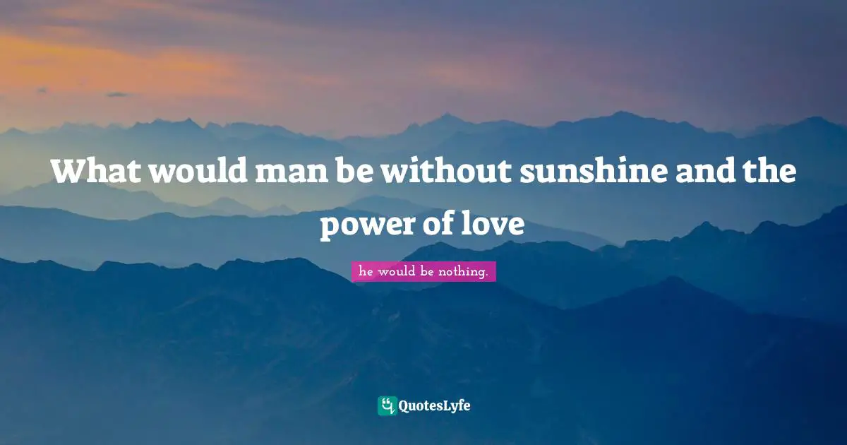 What would man be without sunshine and the power of love