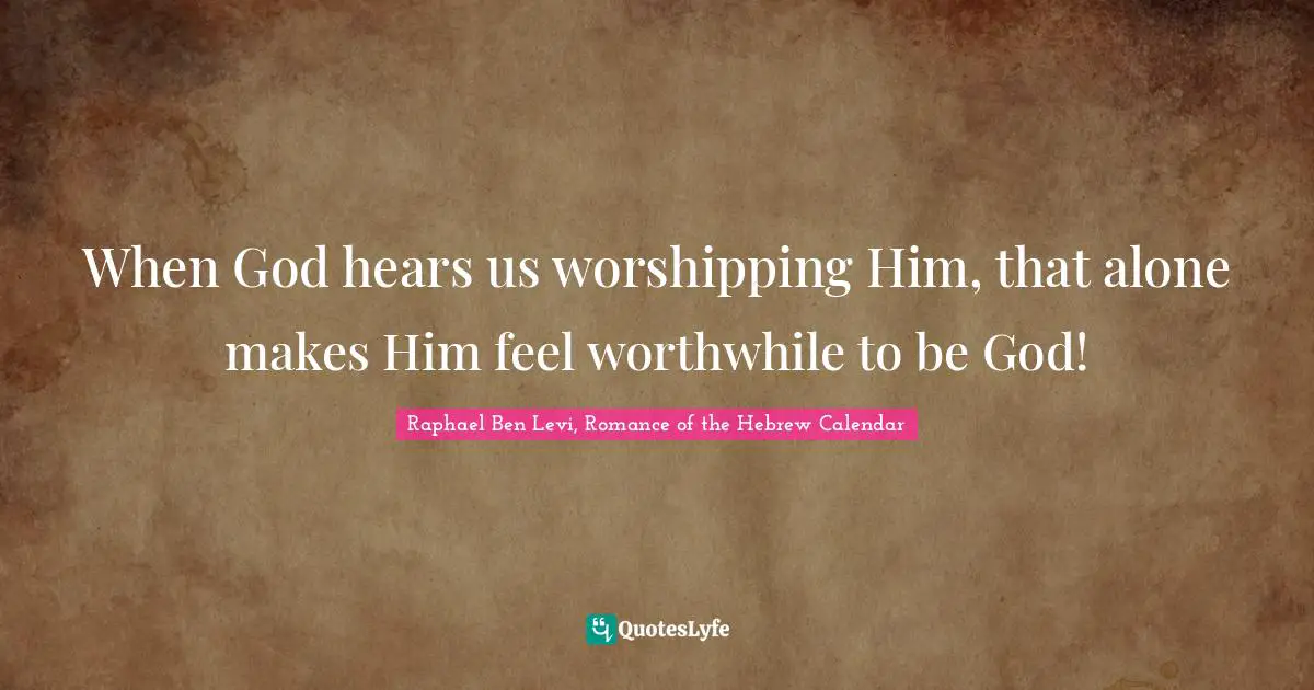 When God hears us worshipping Him, that alone makes Him feel worthwhile to be God!