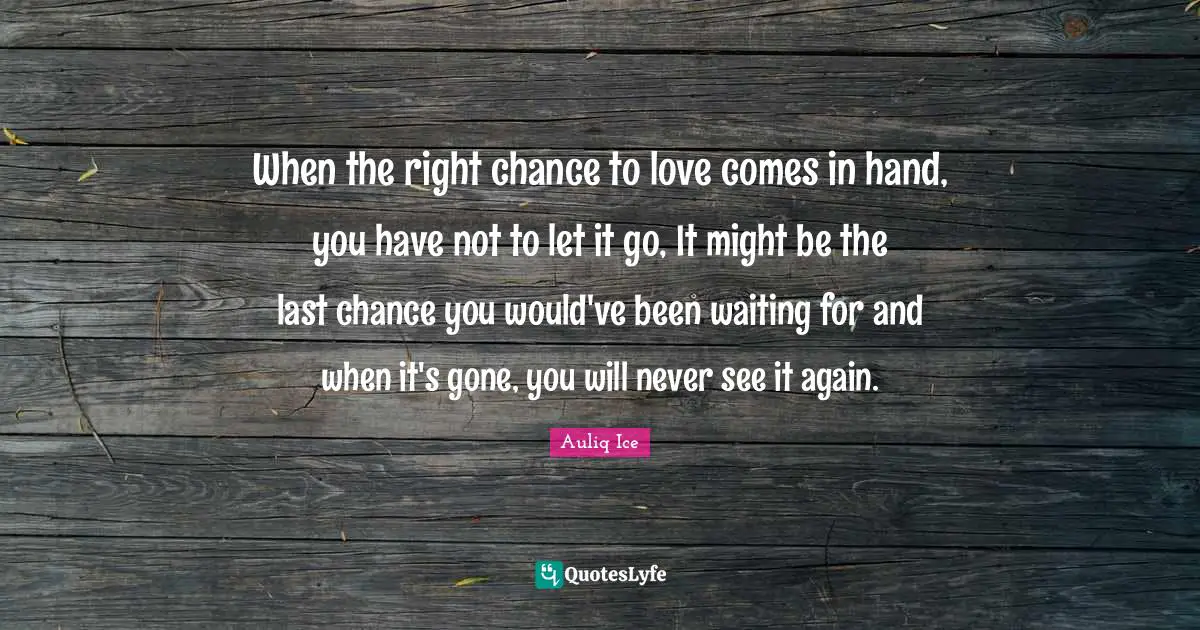 When the right chance to love comes in hand, you have not to let it go, It might be the last chance you would've been waiting for and when it's gone, you will never see it again.