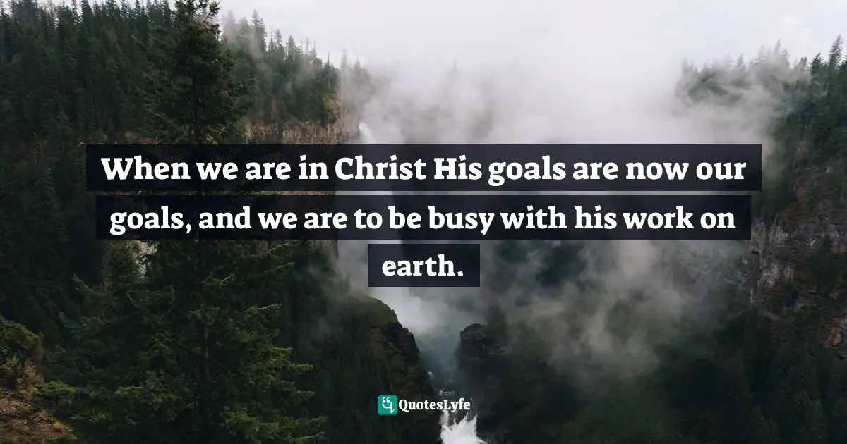 When we are in Christ His goals are now our goals, and we are to be busy with his work on earth.