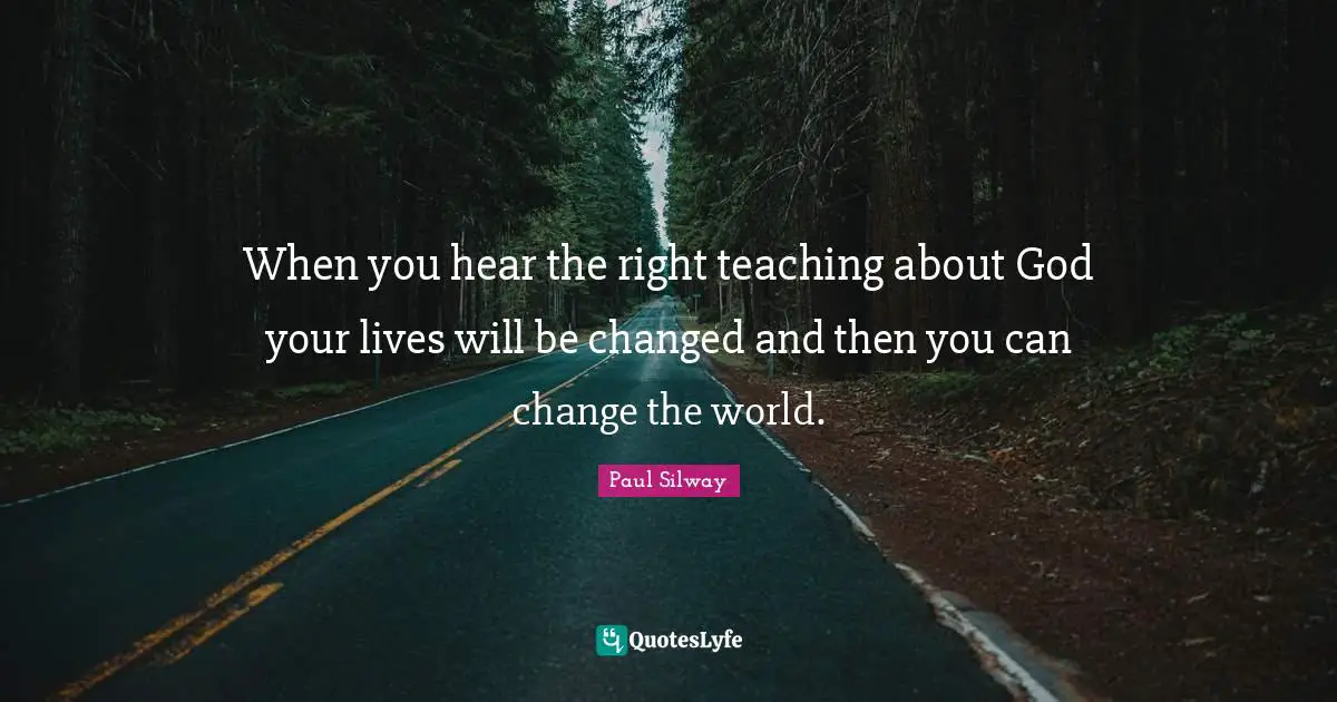 When you hear the right teaching about God your lives will be changed and then you can change the world.