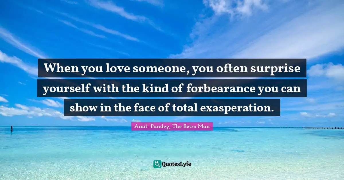 When you love someone, you often surprise yourself with the kind of forbearance you can show in the face of total exasperation.