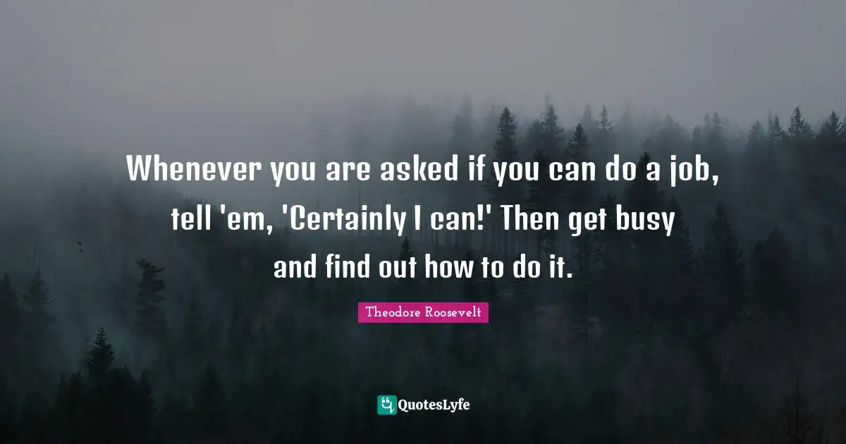 Whenever you are asked if you can do a job, tell 'em, 'Certainly I can!' Then get busy and find out how to do it.