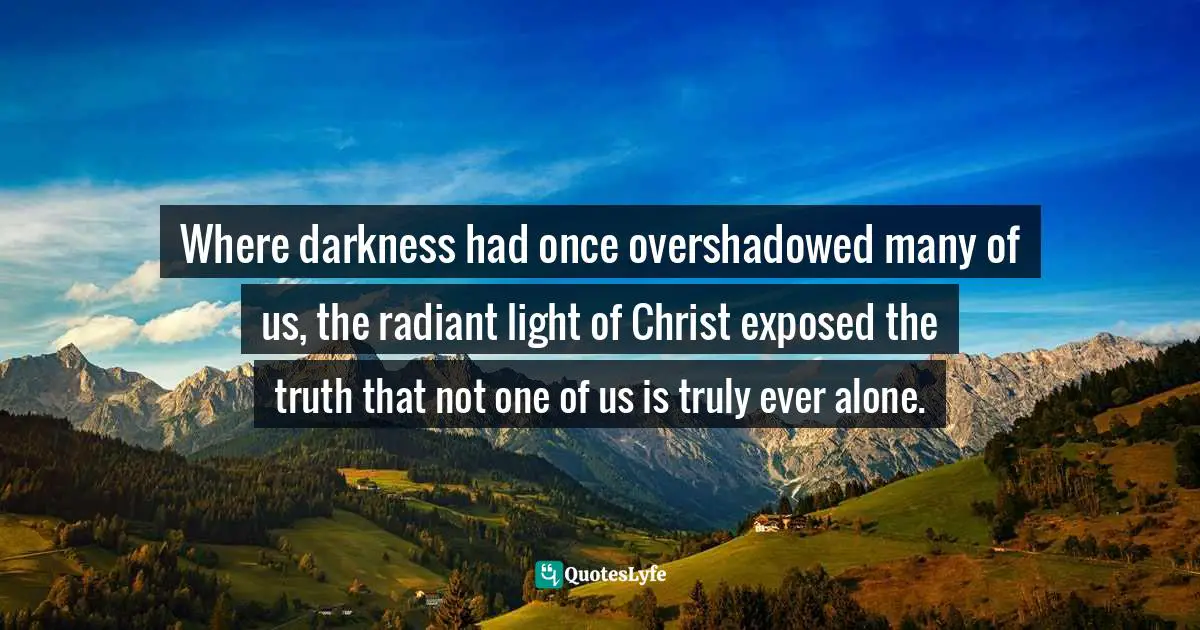 Where darkness had once overshadowed many of us, the radiant light of Christ exposed the truth that not one of us is truly ever alone.