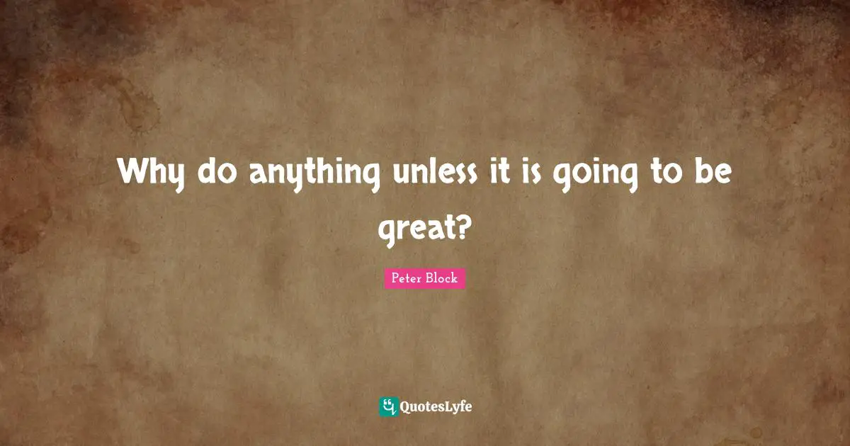 Peter Block Quotes: "Why do anything unless it is going to be great?"