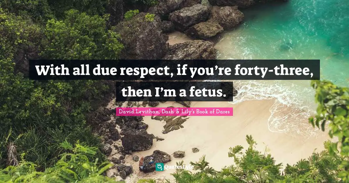 With all due respect, if you’re forty-three, then I’m a fetus.