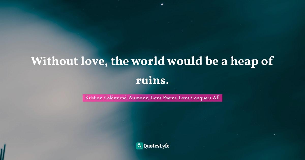 Without love, the world would be a heap of ruins.