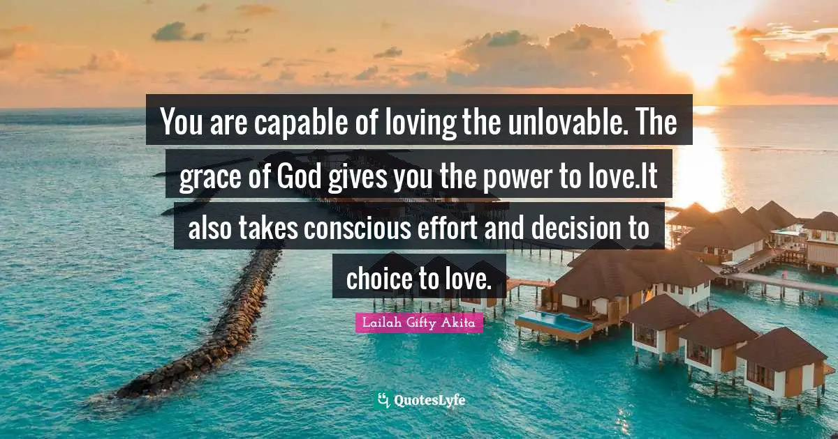 You are capable of loving the unlovable. The grace of God gives you the power to love.It also takes conscious effort and decision to choice to love.