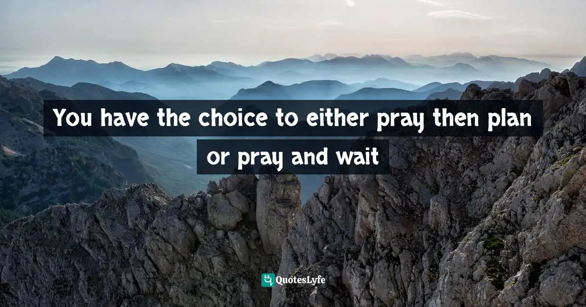 You have the choice to either pray then plan or pray and wait