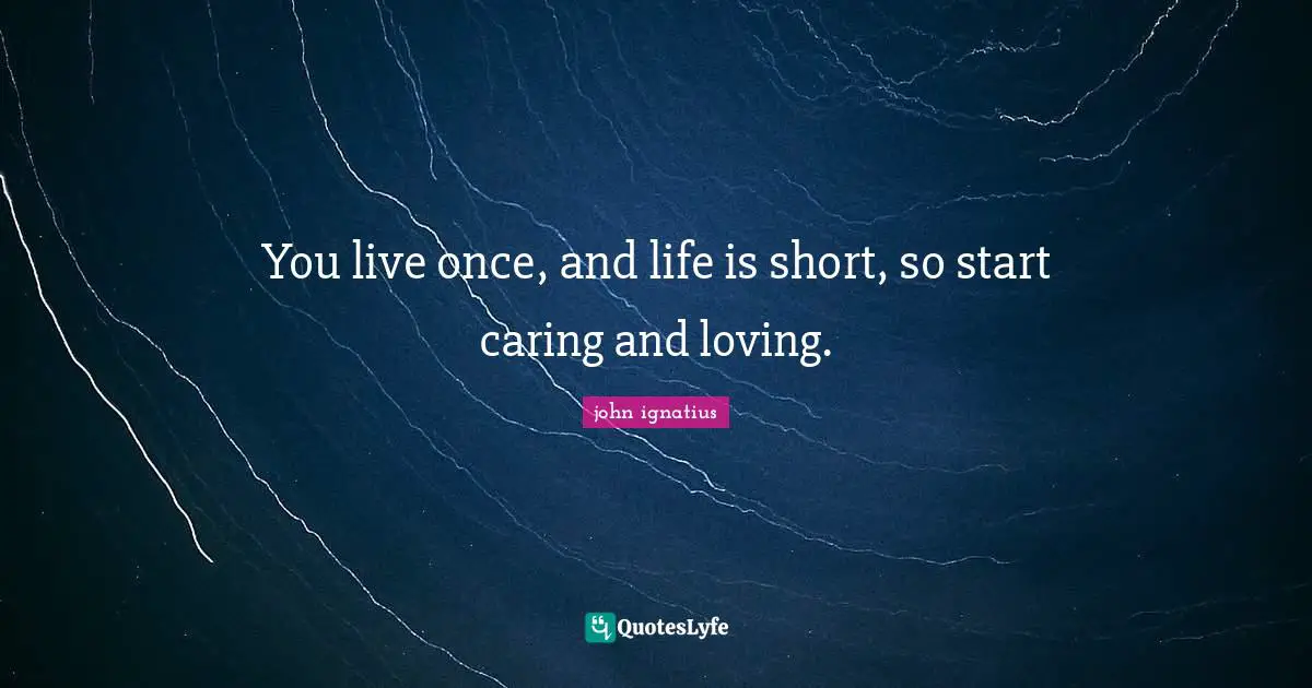 You live once, and life is short, so start caring and loving.