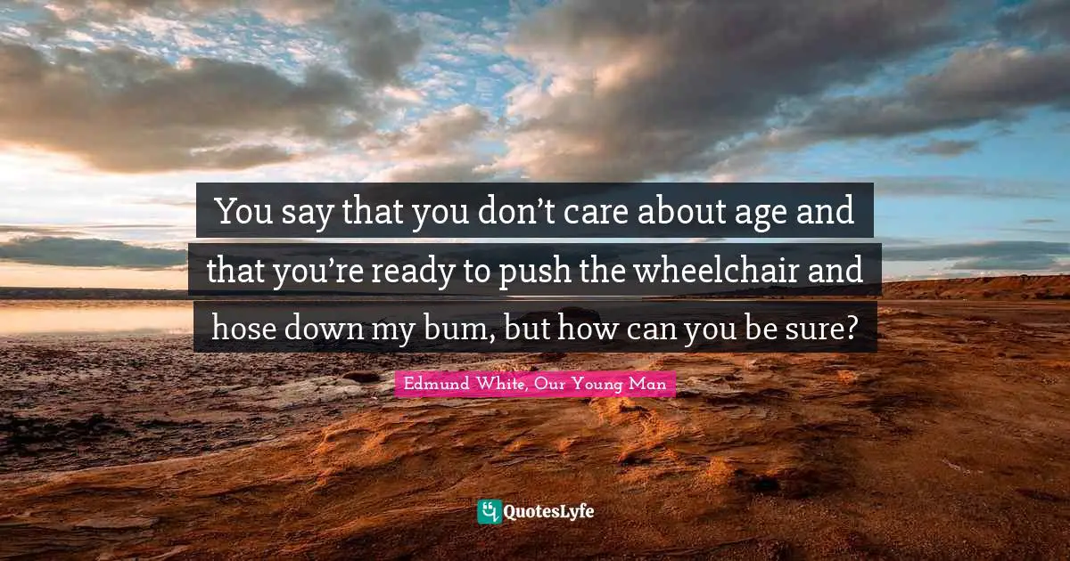 Edmund White Quotes: "You say that you don’t care about age and that you’re ready to push the wheelchair and hose down my bum, but how can you be sure?"