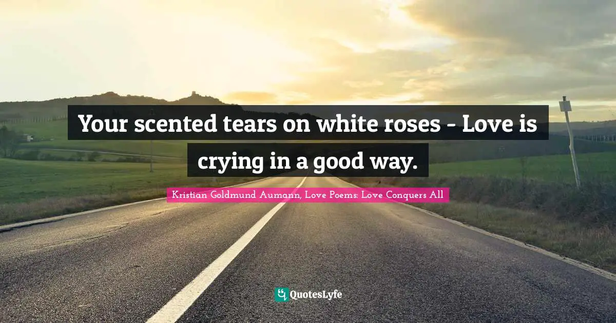 Your scented tears on white roses - Love is crying in a good way.