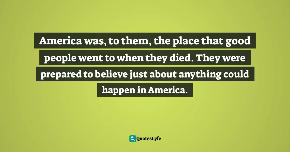 America was, to them, the place that good people went to when they died. They were prepared to believe just about anything could happen in America.
