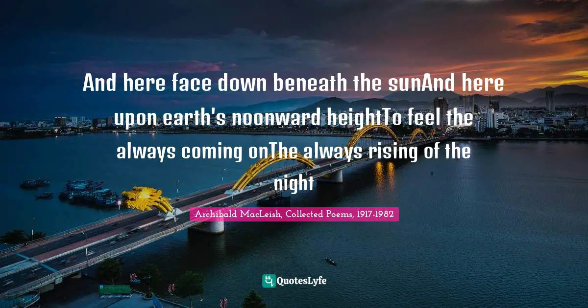 Archibald MacLeish, Collected Poems, 1917-1982 Quotes: "And here face down beneath the sunAnd here upon earth's noonward heightTo feel the always coming onThe always rising of the night"