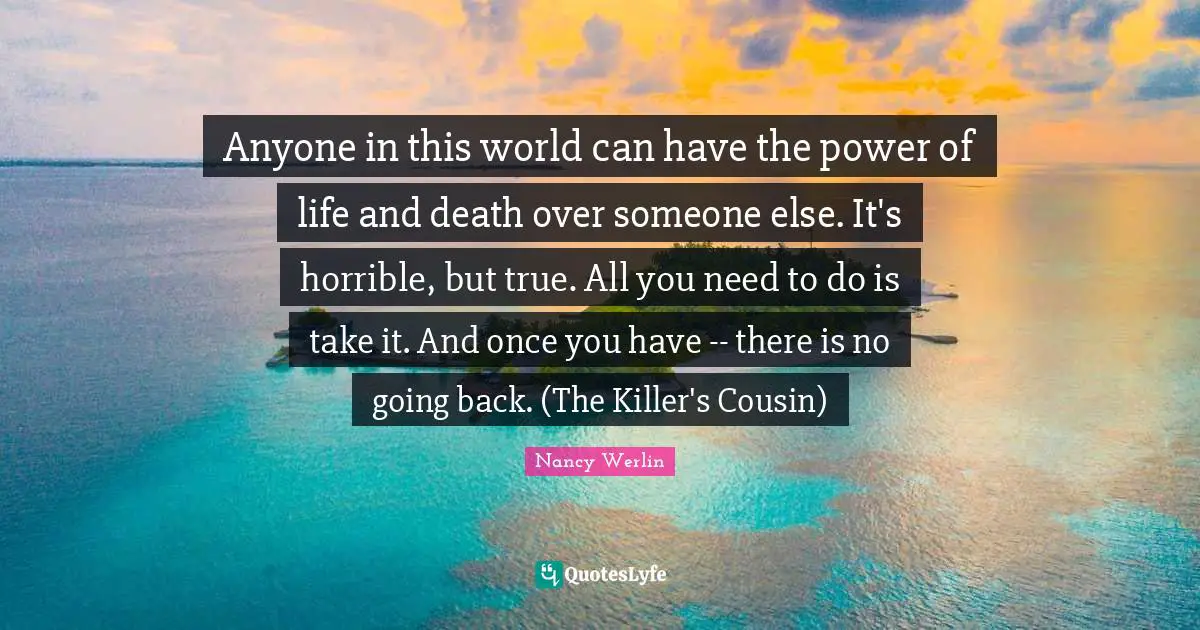 Anyone in this world can have the power of life and death over someone else. It's horrible, but true. All you need to do is take it. And once you have -- there is no going back. (The Killer's Cousin)