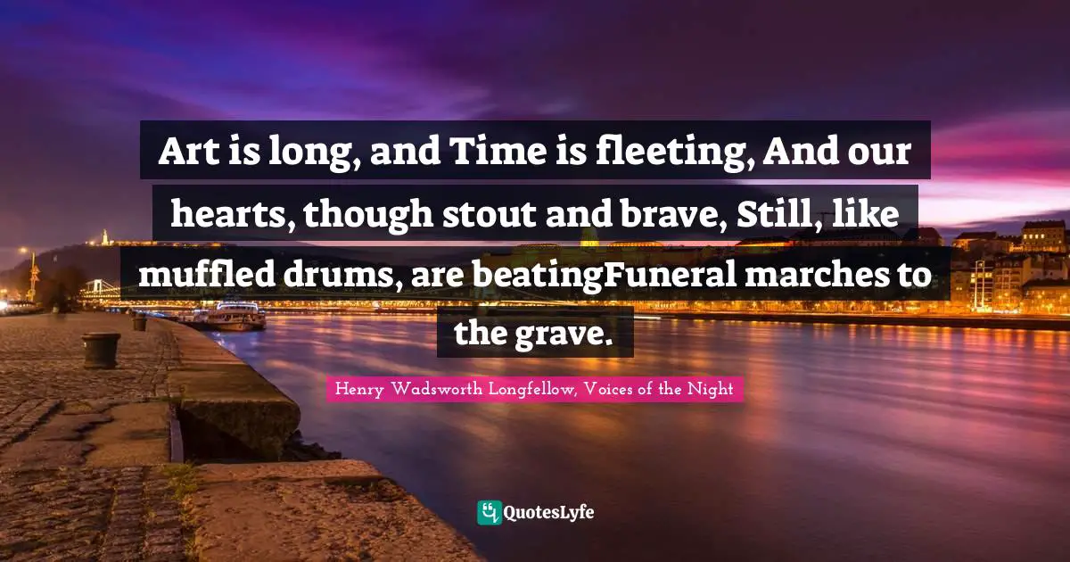 Art is long, and Time is fleeting, And our hearts, though stout and brave, Still, like muffled drums, are beatingFuneral marches to the grave.