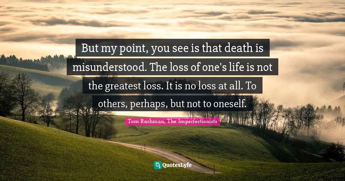 But my point, you see is that death is misunderstood. The loss of one's life is not the greatest loss. It is no loss at all. To others, perhaps, but not to oneself.