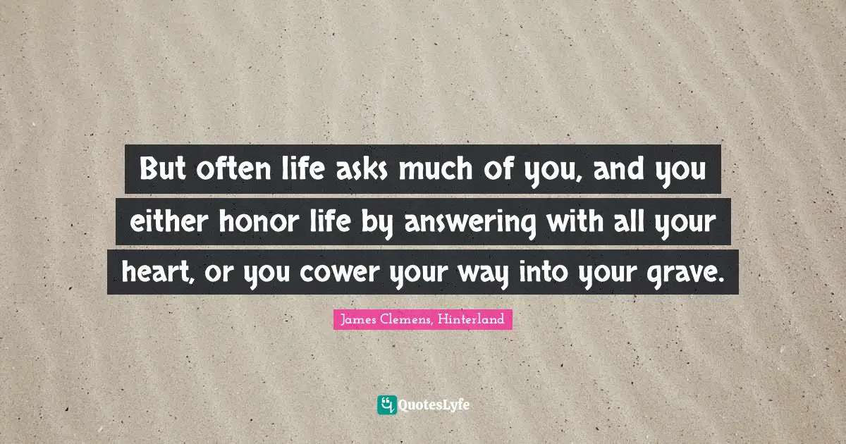 But often life asks much of you, and you either honor life by answering with all your heart, or you cower your way into your grave.