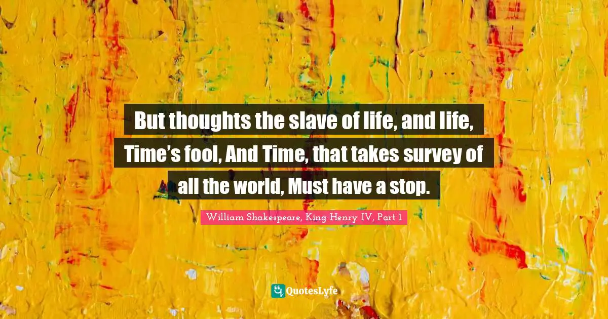 But thoughts the slave of life, and life, Time’s fool, And Time, that takes survey of all the world, Must have a stop.