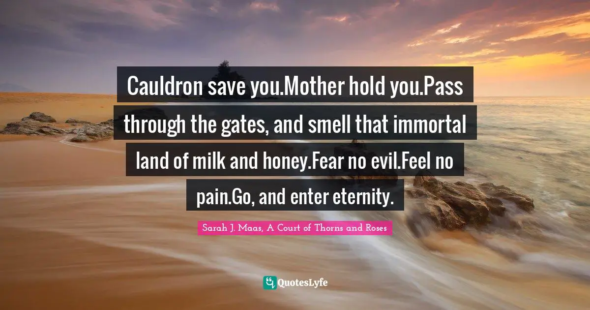 Cauldron save you.Mother hold you.Pass through the gates, and smell that immortal land of milk and honey.Fear no evil.Feel no pain.Go, and enter eternity.