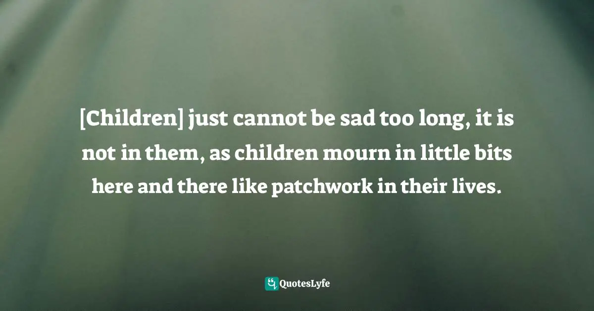 [Children] just cannot be sad too long, it is not in them, as children mourn in little bits here and there like patchwork in their lives.