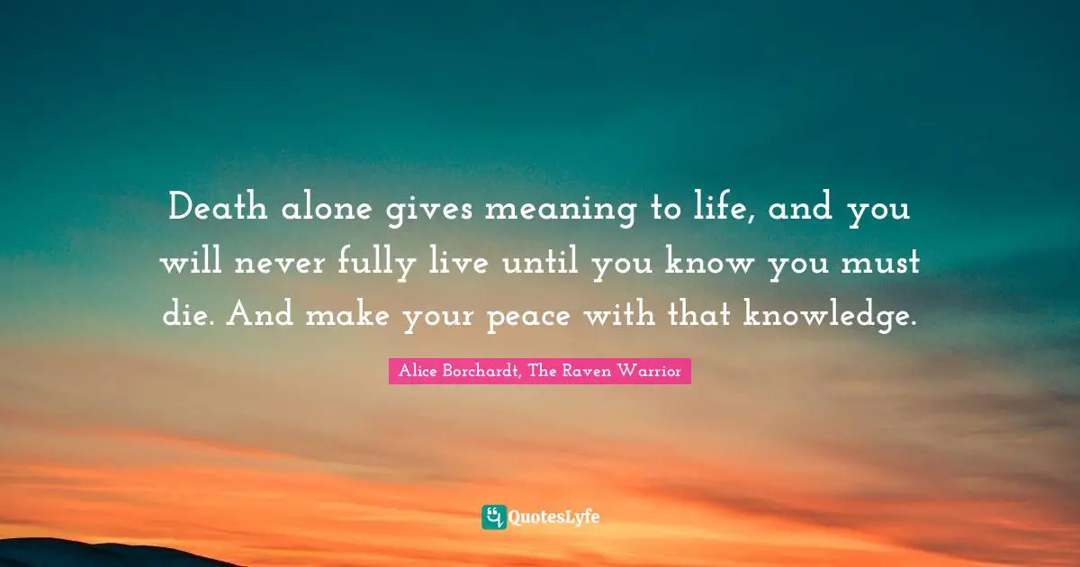 Death alone gives meaning to life, and you will never fully live until you know you must die. And make your peace with that knowledge.