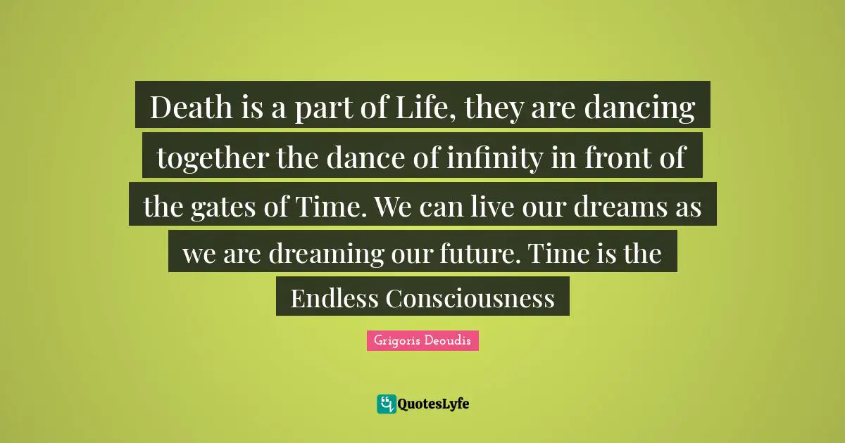 Death is a part of Life, they are dancing together the dance of infinity in front of the gates of Time. We can live our dreams as we are dreaming our future. Time is the Endless Consciousness