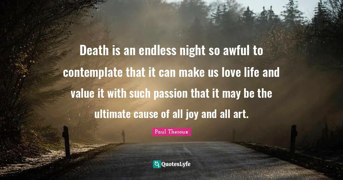 Death is an endless night so awful to contemplate that it can make us love life and value it with such passion that it may be the ultimate cause of all joy and all art.