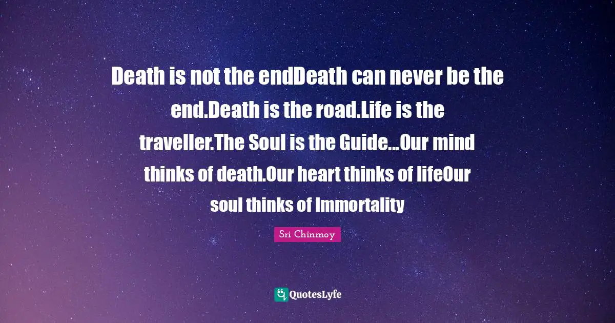 Death is not the endDeath can never be the end.Death is the road.Life is the traveller.The Soul is the Guide...Our mind thinks of death.Our heart thinks of lifeOur soul thinks of Immortality