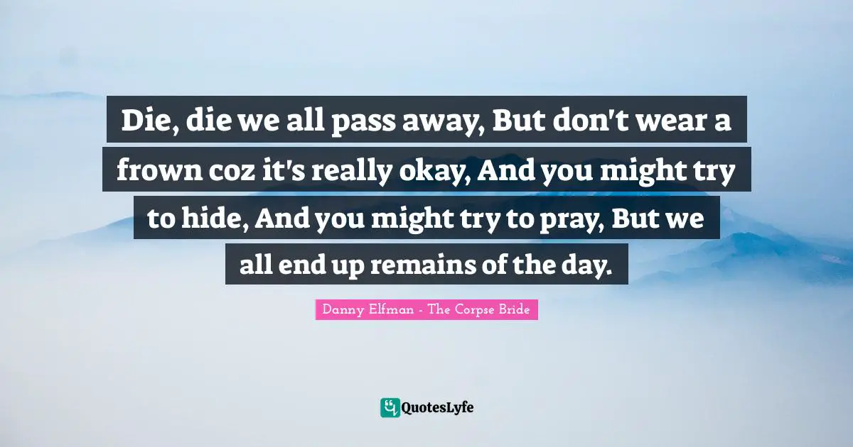 Die, die we all pass away, But don't wear a frown coz it's really okay, And you might try to hide, And you might try to pray, But we all end up remains of the day.