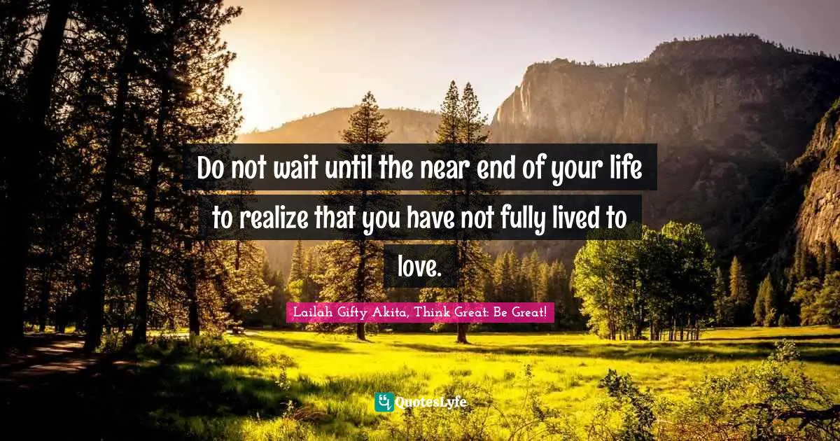 Do not wait until the near end of your life to realize that you have not fully lived to love.