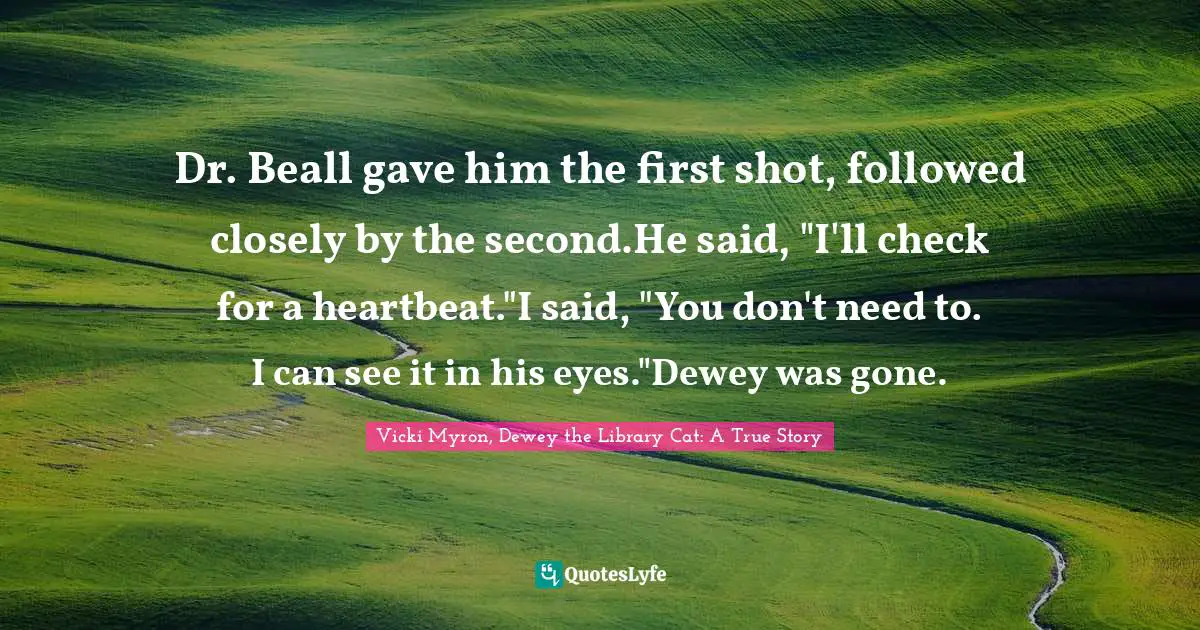 Dr. Beall gave him the first shot, followed closely by the second.He said, "I'll check for a heartbeat."I said, "You don't need to. I can see it in his eyes."Dewey was gone.