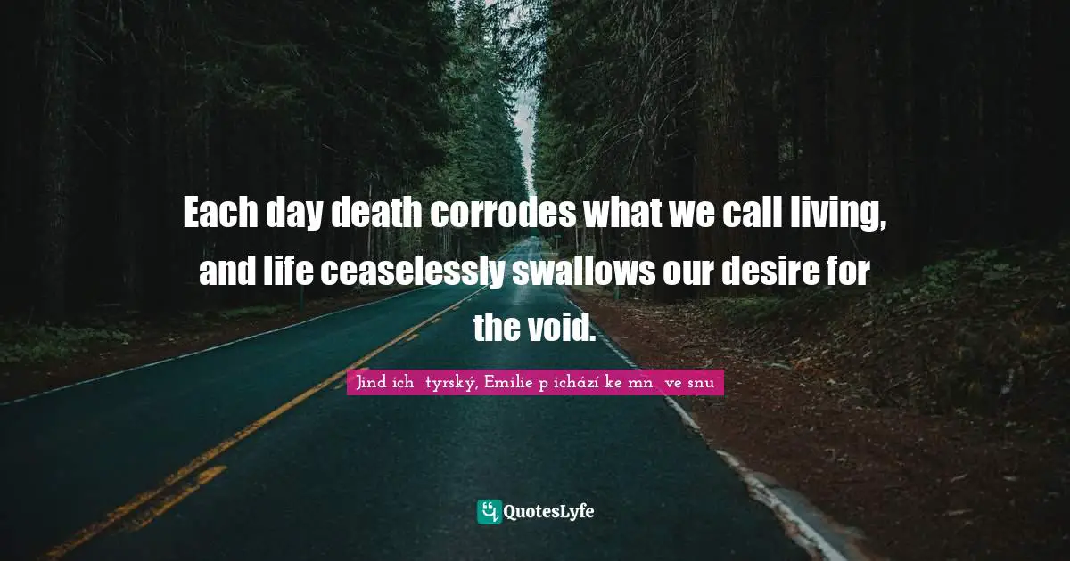 Each day death corrodes what we call living, and life ceaselessly swallows our desire for the void.