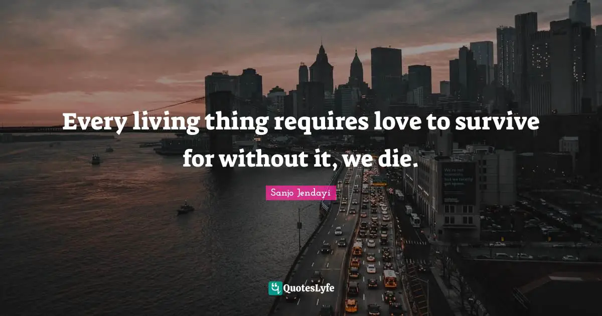 Every living thing requires love to survive for without it, we die.