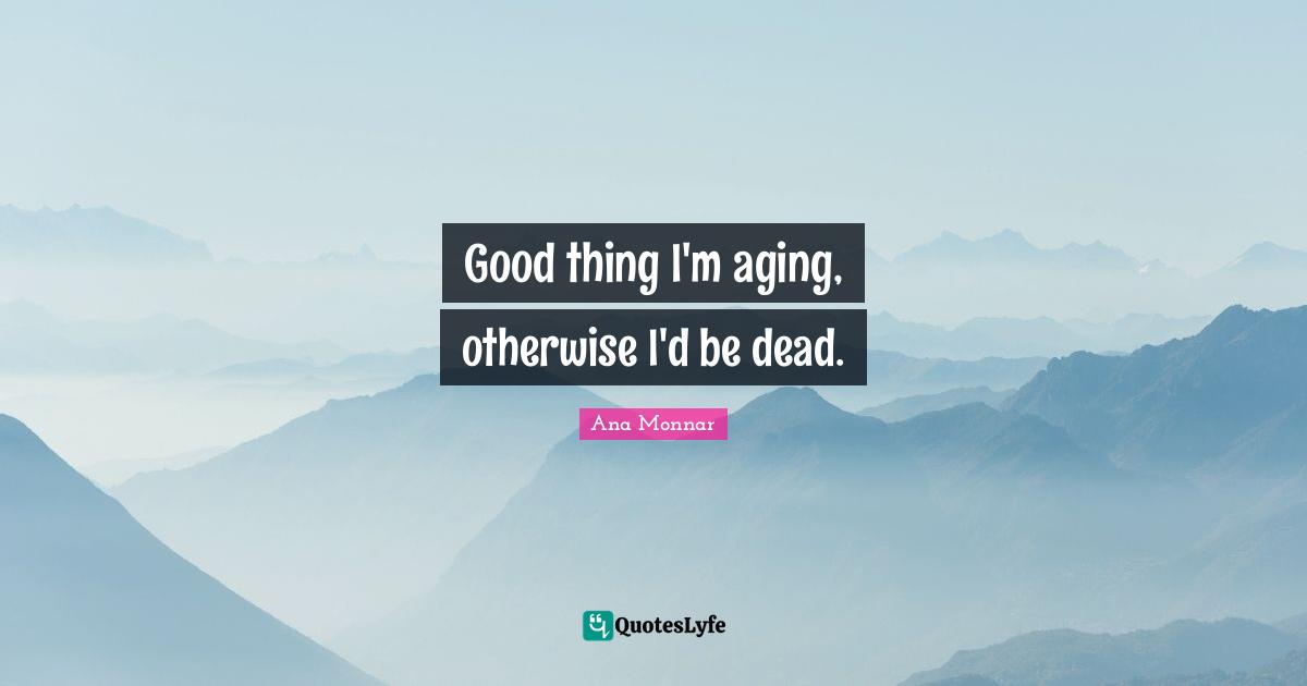 Good thing I'm aging, otherwise I'd be dead.