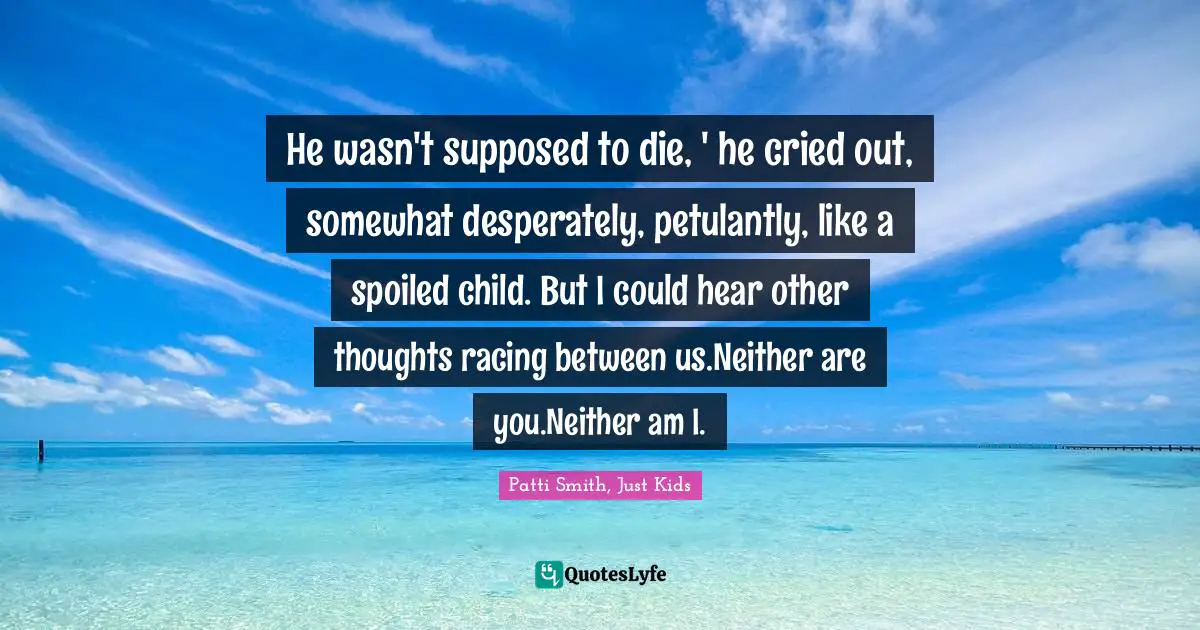 He wasn't supposed to die, ' he cried out, somewhat desperately, petulantly, like a spoiled child. But I could hear other thoughts racing between us.Neither are you.Neither am I.