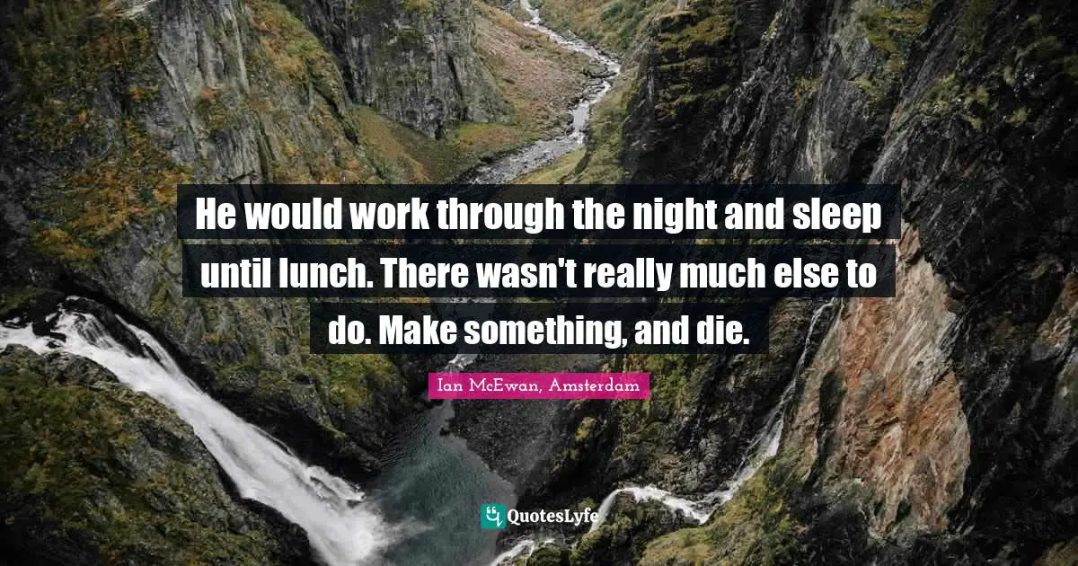 He would work through the night and sleep until lunch. There wasn't really much else to do. Make something, and die.