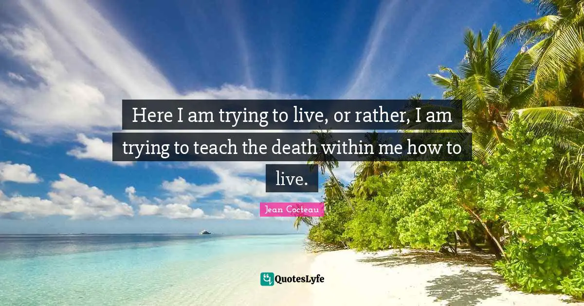 Here I am trying to live, or rather, I am trying to teach the death within me how to live.
