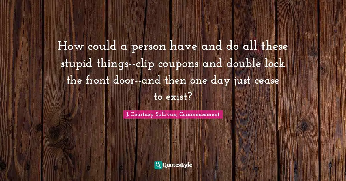 How could a person have and do all these stupid things--clip coupons and double lock the front door--and then one day just cease to exist?