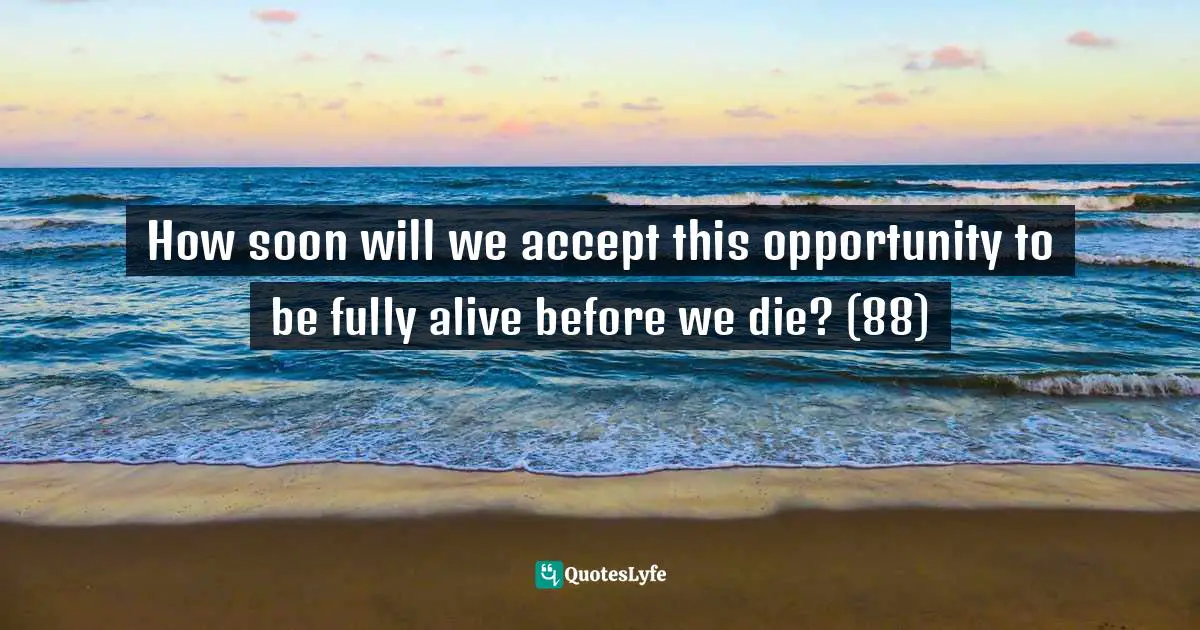 How soon will we accept this opportunity to be fully alive before we die? (88)