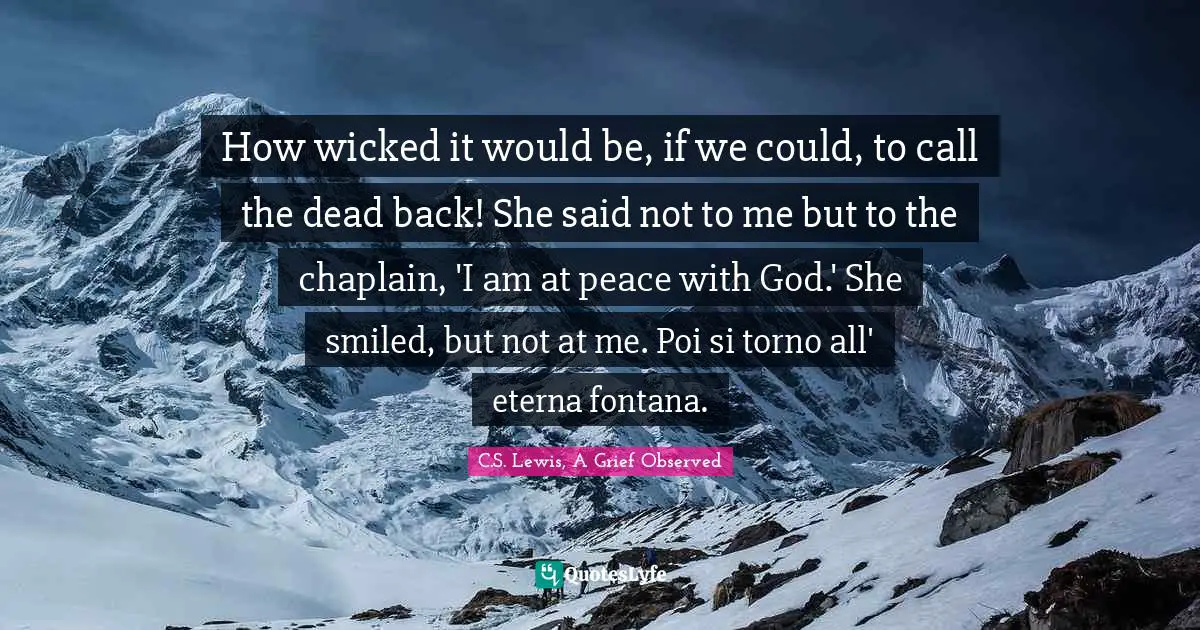 How wicked it would be, if we could, to call the dead back! She said not to me but to the chaplain, 'I am at peace with God.' She smiled, but not at me. Poi si torno all' eterna fontana.