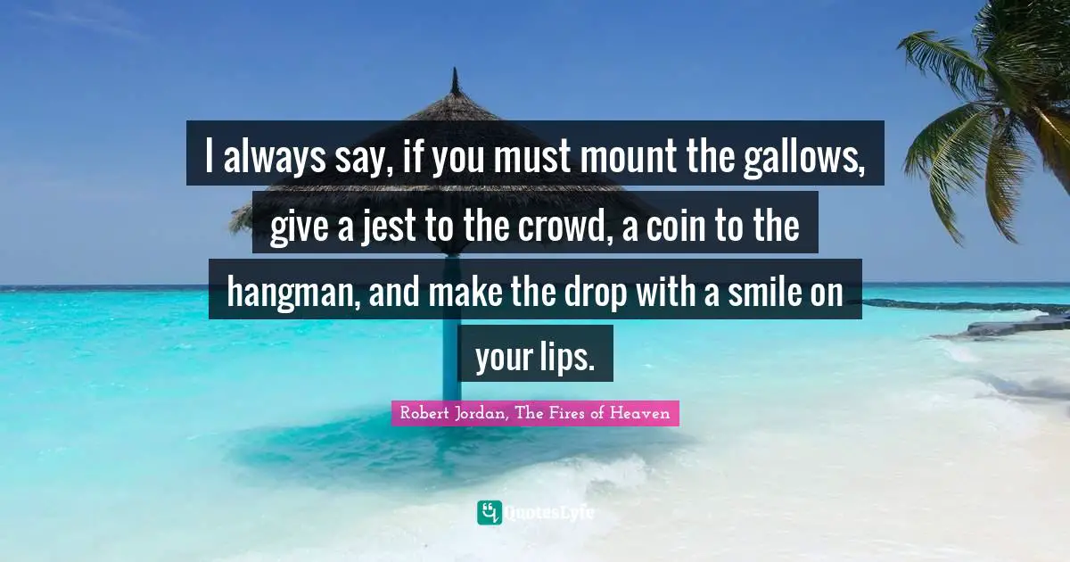 I always say, if you must mount the gallows, give a jest to the crowd, a coin to the hangman, and make the drop with a smile on your lips.