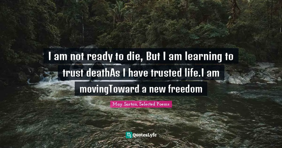 I am not ready to die, But I am learning to trust deathAs I have trusted life.I am movingToward a new freedom